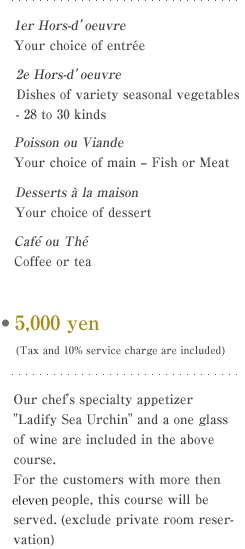 Your choice of entree
Dishes of variety seasonal vegetables - 28 to 30 kinds
Your choice of main - Fish or Meat
Your choice of dessert
Coffee or tea

E5,000 yen (Tax and 10% service charge are not included)
Our chef's specialty appetizer 'Ladify Sea Urchin' and a one glass of wine are included in the above course.
For the customers with more then seven people, this course will be served. (exclude private room reservation) 