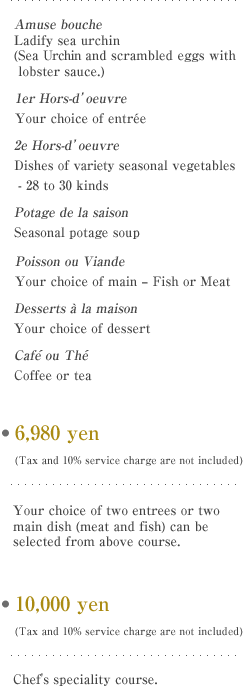 Ladify sea urchin (Sea Urchin and scrambled eggs with lobster sauce.) 
Your choice of entr?e
Dishes of variety seasonal vegetables - 28 to 30 kinds
Seasonal potage soup
Your choice of main - Fish or Meat
Your choice of dessert
Coffee or tea

E7,500 yen (Tax and 10% service charge are not included)
Your choice of two entrees or two main dish (meat and fish) can be selected from above course. 

E10,000 yen (Tax and 10% service charge are not included)
Chef's speciality course.