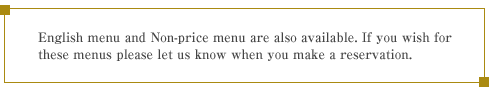 English menu and Non-price menu are also available. If you wish for these menus please let us know when you make a reservation.